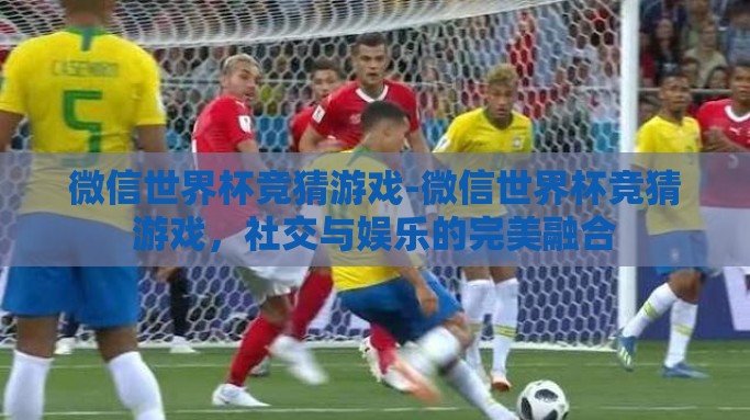 微信世界杯竞猜游戏-微信世界杯竞猜游戏，社交与娱乐的完美融合